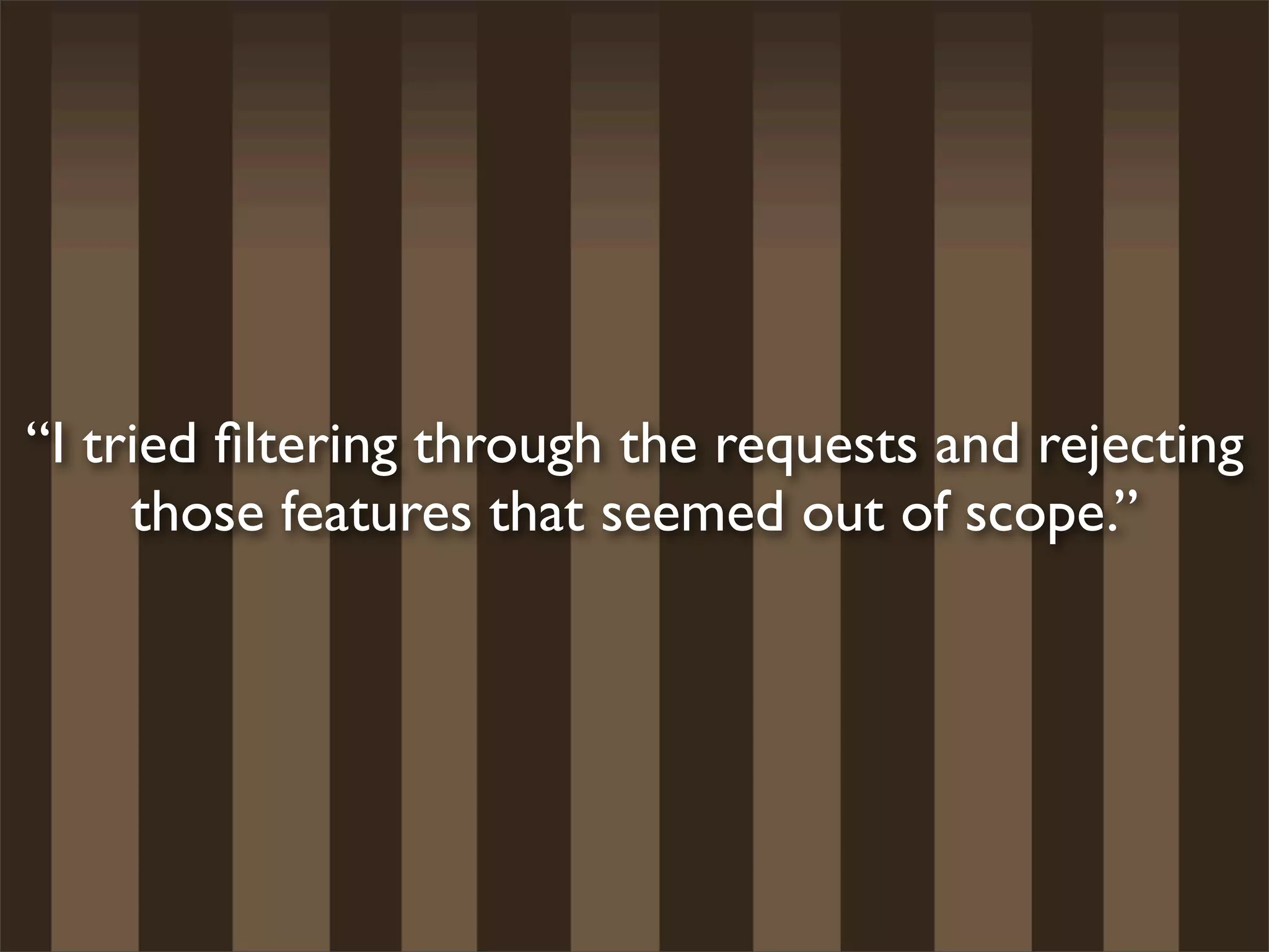 “I tried ﬁltering through the requests and rejecting
     those features that seemed out of scope.”
 