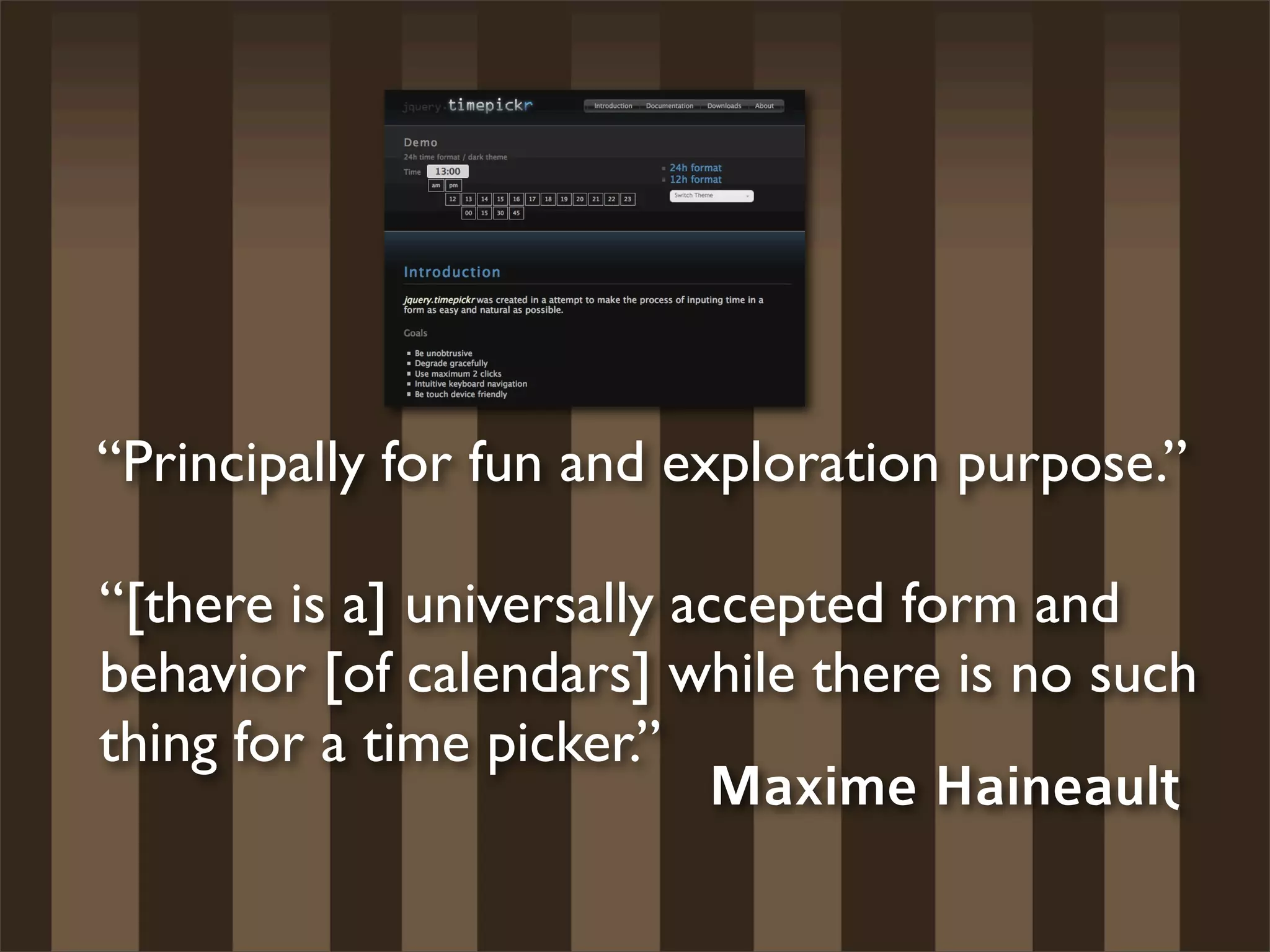 “Principally for fun and exploration purpose.”

“[there is a] universally accepted form and
behavior [of calendars] while there is no such
thing for a time picker.”
                           Maxime Haineault
 