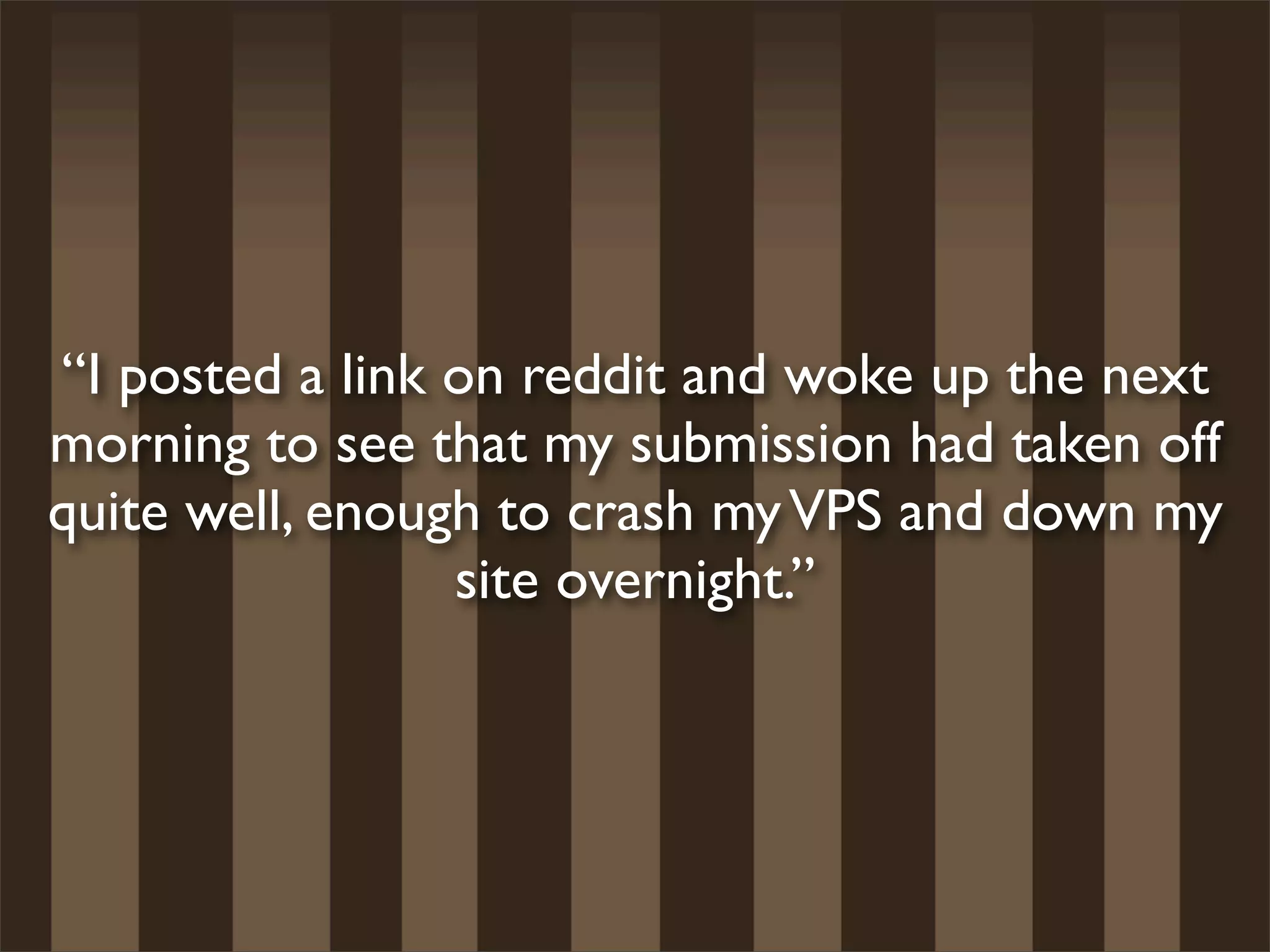 “I posted a link on reddit and woke up the next
morning to see that my submission had taken off
quite well, enough to crash my VPS and down my
                 site overnight.”
 