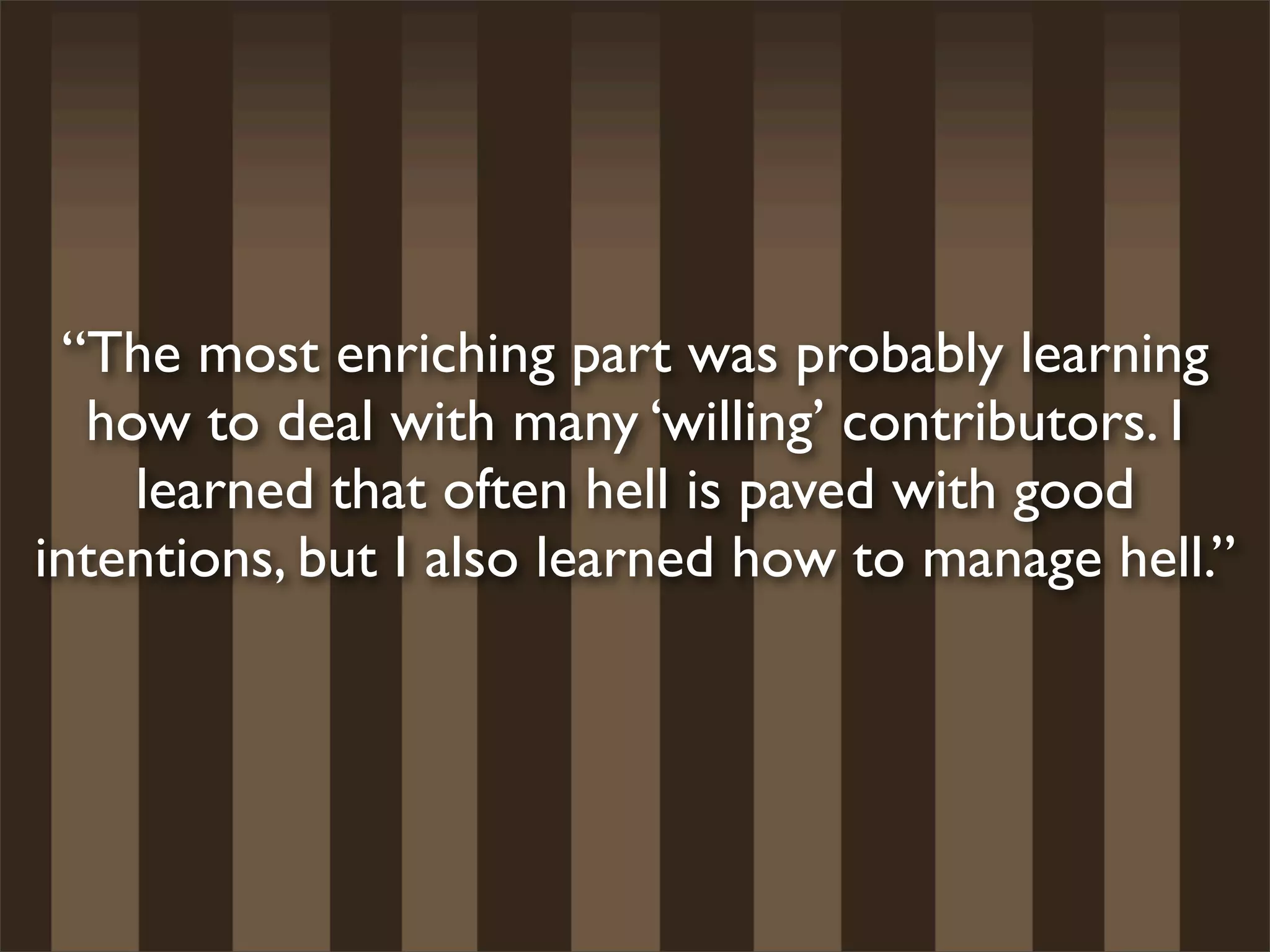 “The most enriching part was probably learning
  how to deal with many ‘willing’ contributors. I
    learned that often hell is paved with good
intentions, but I also learned how to manage hell.”
 