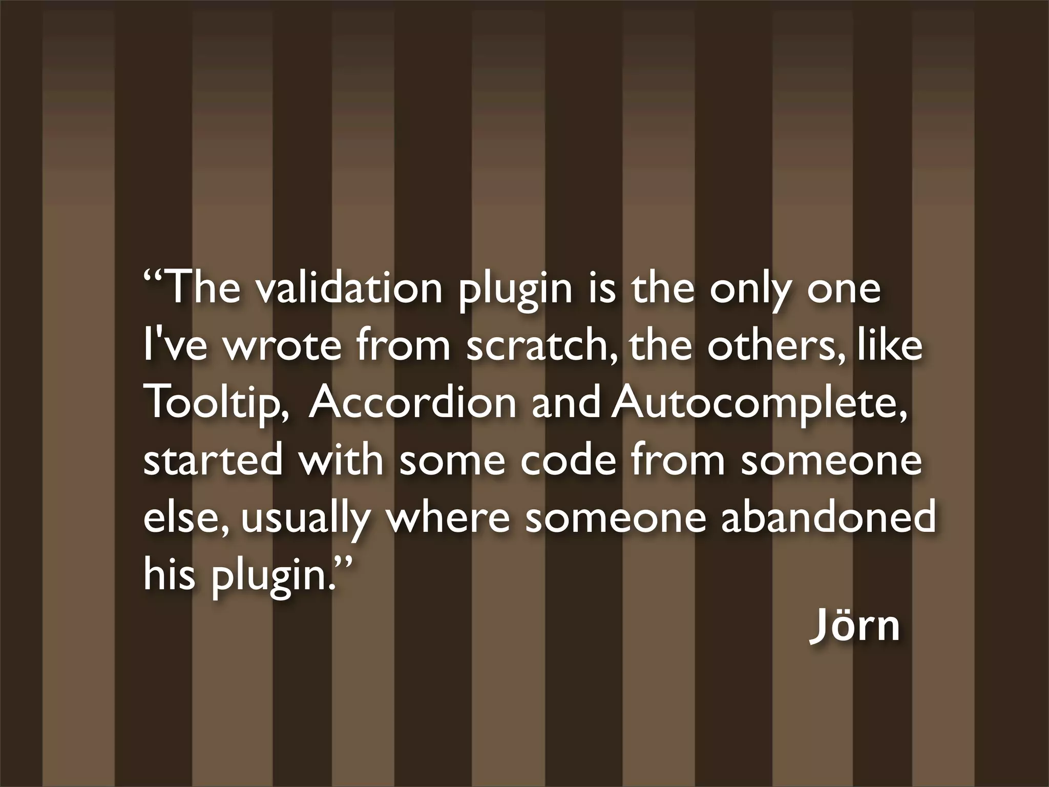 “The validation plugin is the only one
I've wrote from scratch, the others, like
Tooltip, Accordion and Autocomplete,
started with some code from someone
else, usually where someone abandoned
his plugin.”
                                   Jörn
 