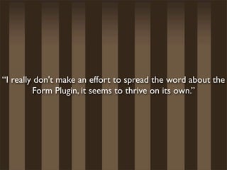 “I really don't make an effort to spread the word about the
         Form Plugin, it seems to thrive on its own.”
 