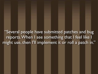 “Several people have submitted patches and bug
  reports. When I see something that I feel like I
might use, then I'll implement it or roll a patch in.”
 