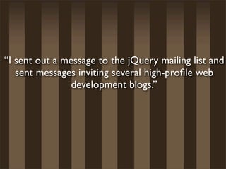 “I sent out a message to the jQuery mailing list and
   sent messages inviting several high-proﬁle web
                development blogs.”
 