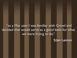  “as a Mac user I was familiar with Growl and
decided that would serve as a good basis for what
             we were trying to do.”
                                  Stan Lemon
 