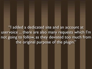 “I added a dedicated site and an account at
uservoice ... there are also many requests which I'm
not going to follow, as they deviated too much from
         the original purpose of the plugin.”
 