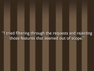 “I tried ﬁltering through the requests and rejecting
     those features that seemed out of scope.”
 