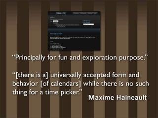 “Principally for fun and exploration purpose.”

“[there is a] universally accepted form and
behavior [of calendars] while there is no such
thing for a time picker.”
                           Maxime Haineault
 