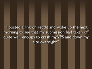 “I posted a link on reddit and woke up the next
morning to see that my submission had taken off
quite well, enough to crash my VPS and down my
                 site overnight.”
 