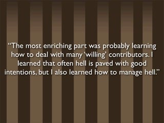 “The most enriching part was probably learning
  how to deal with many ‘willing’ contributors. I
    learned that often hell is paved with good
intentions, but I also learned how to manage hell.”
 