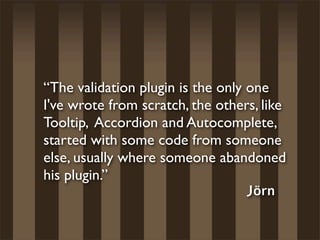“The validation plugin is the only one
I've wrote from scratch, the others, like
Tooltip, Accordion and Autocomplete,
started with some code from someone
else, usually where someone abandoned
his plugin.”
                                   Jörn
 
