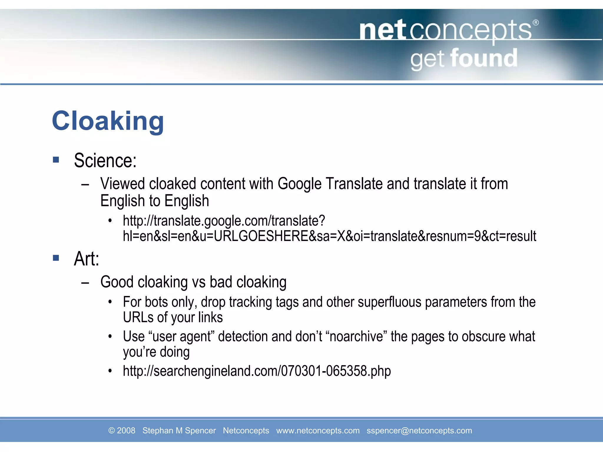 Cloaking Science: Viewed cloaked content with Google Translate and translate it from English to English http://translate.google.com/translate?hl=en&sl=en&u=URLGOESHERE&sa=X&oi=translate&resnum=9&ct=result Art: Good cloaking vs bad cloaking For bots only, drop tracking tags and other superfluous parameters from the URLs of your links Use “user agent” detection and don’t “noarchive” the pages to obscure what you’re doing http://searchengineland.com/070301-065358.php 