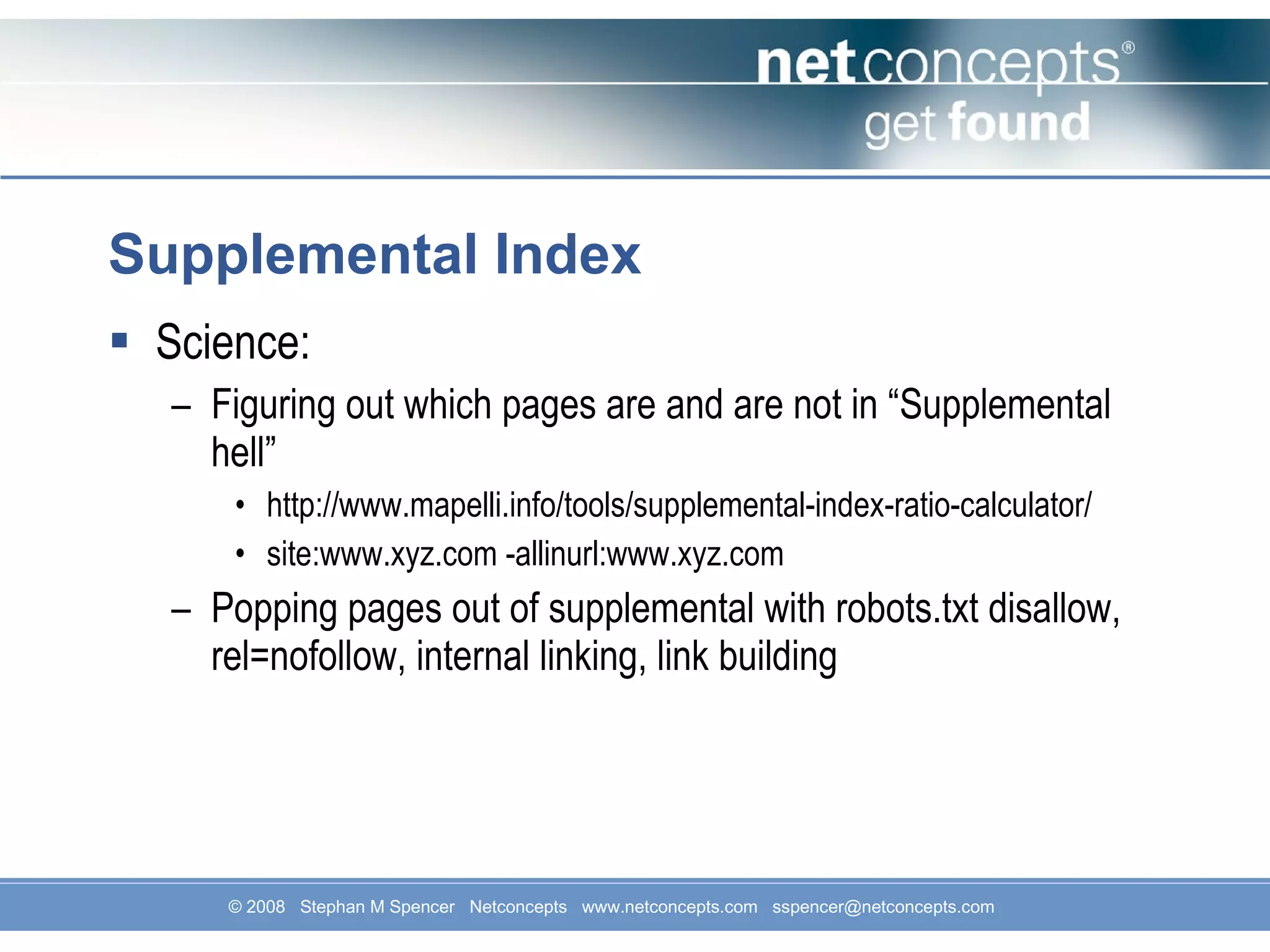 Supplemental Index Science: Figuring out which pages are and are not in “Supplemental hell” http://www.mapelli.info/tools/supplemental-index-ratio-calculator/ site:www.xyz.com -allinurl:www.xyz.com Popping pages out of supplemental with robots.txt disallow, rel=nofollow, internal linking, link building 