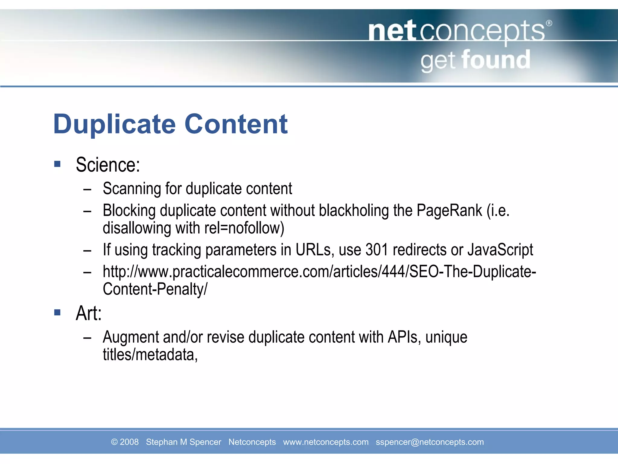 Duplicate Content Science: Scanning for duplicate content Blocking duplicate content without blackholing the PageRank (i.e. disallowing with rel=nofollow) If using tracking parameters in URLs, use 301 redirects or JavaScript http://www.practicalecommerce.com/articles/444/SEO-The-Duplicate-Content-Penalty/ Art: Augment and/or revise duplicate content with APIs, unique titles/metadata,  