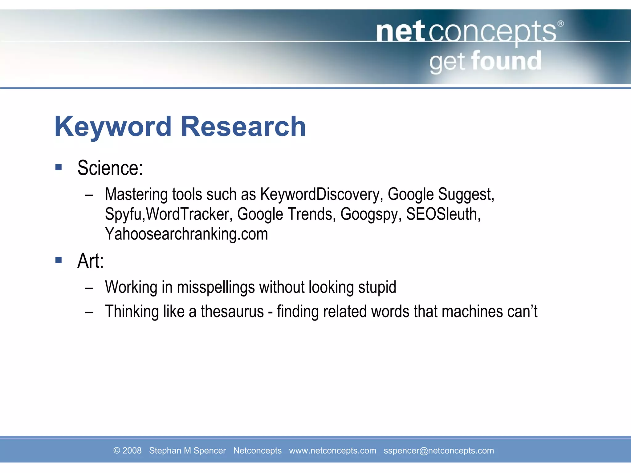 Keyword Research Science: Mastering tools such as KeywordDiscovery, Google Suggest, Spyfu,WordTracker, Google Trends, Googspy, SEOSleuth, Yahoosearchranking.com Art: Working in misspellings without looking stupid Thinking like a thesaurus - finding related words that machines can’t 