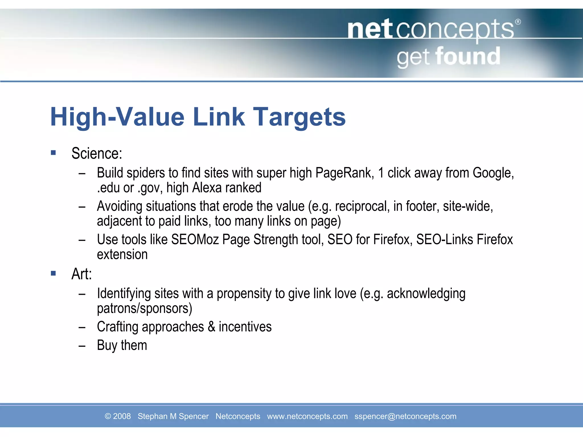 High-Value Link Targets Science: Build spiders to find sites with super high PageRank, 1 click away from Google, .edu or .gov, high Alexa ranked Avoiding situations that erode the value (e.g. reciprocal, in footer, site-wide, adjacent to paid links, too many links on page) Use tools like SEOMoz Page Strength tool, SEO for Firefox, SEO-Links Firefox extension Art: Identifying sites with a propensity to give link love (e.g. acknowledging patrons/sponsors)  Crafting approaches & incentives Buy them 