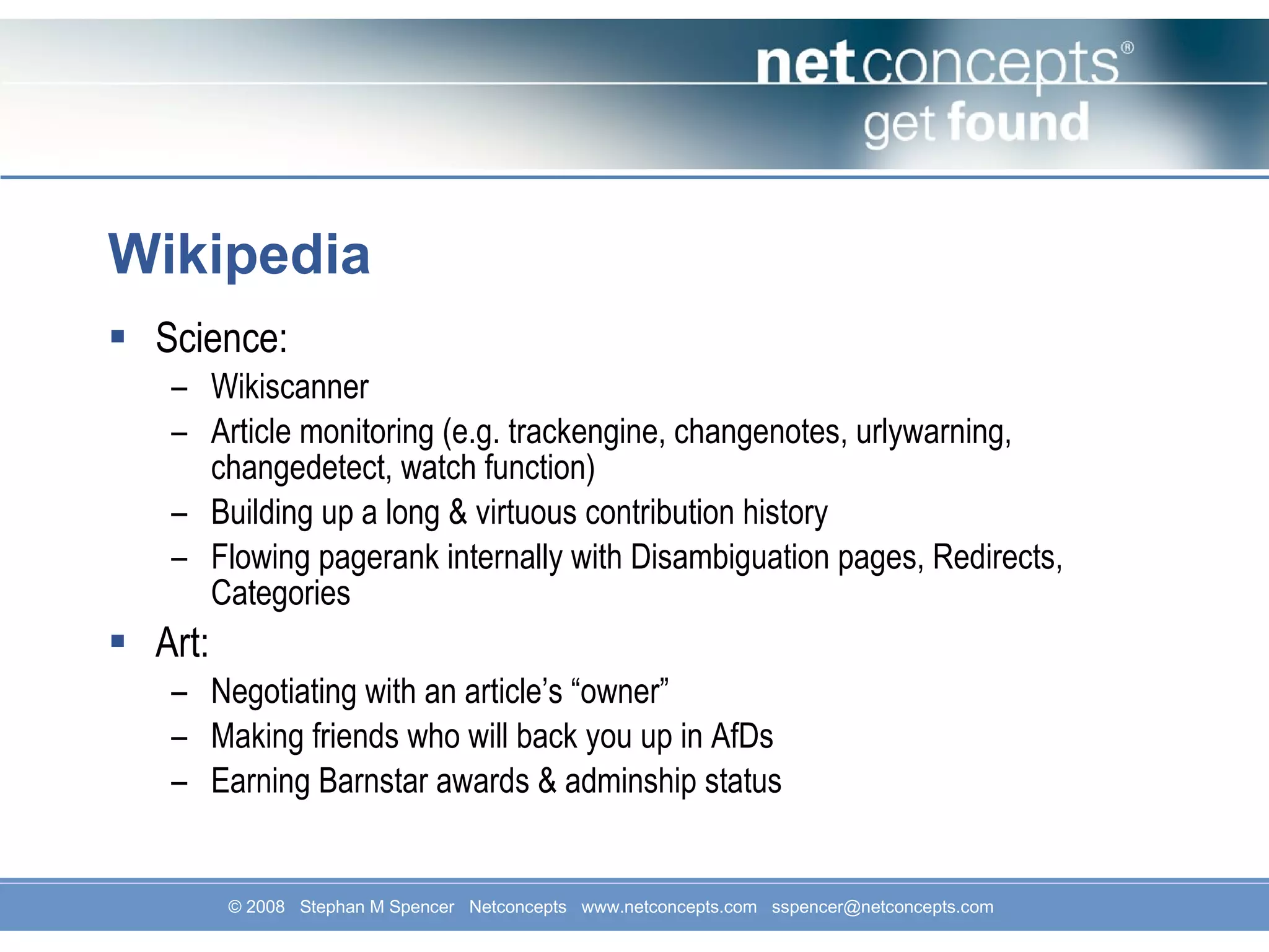 Wikipedia Science: Wikiscanner Article monitoring (e.g. trackengine, changenotes, urlywarning, changedetect, watch function) Building up a long & virtuous contribution history Flowing pagerank internally with Disambiguation pages, Redirects, Categories Art: Negotiating with an article’s “owner” Making friends who will back you up in AfDs Earning Barnstar awards & adminship status 