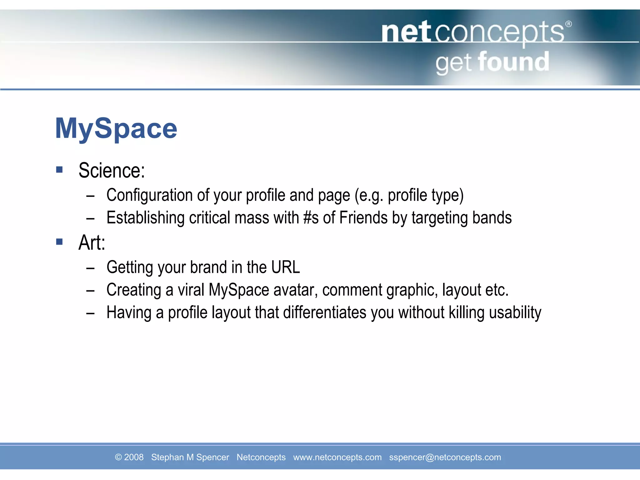 MySpace Science: Configuration of your profile and page (e.g. profile type) Establishing critical mass with #s of Friends by targeting bands Art: Getting your brand in the URL Creating a viral MySpace avatar, comment graphic, layout etc. Having a profile layout that differentiates you without killing usability 