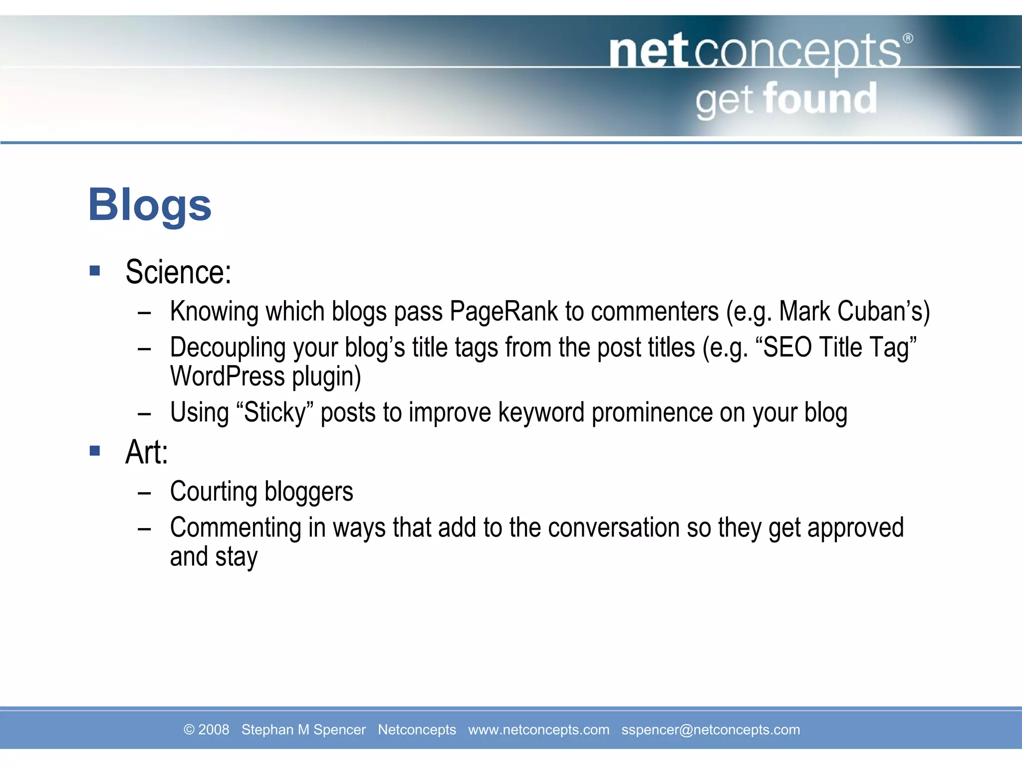 Blogs Science: Knowing which blogs pass PageRank to commenters (e.g. Mark Cuban’s) Decoupling your blog’s title tags from the post titles (e.g. “SEO Title Tag” WordPress plugin) Using “Sticky” posts to improve keyword prominence on your blog Art: Courting bloggers Commenting in ways that add to the conversation so they get approved and stay 