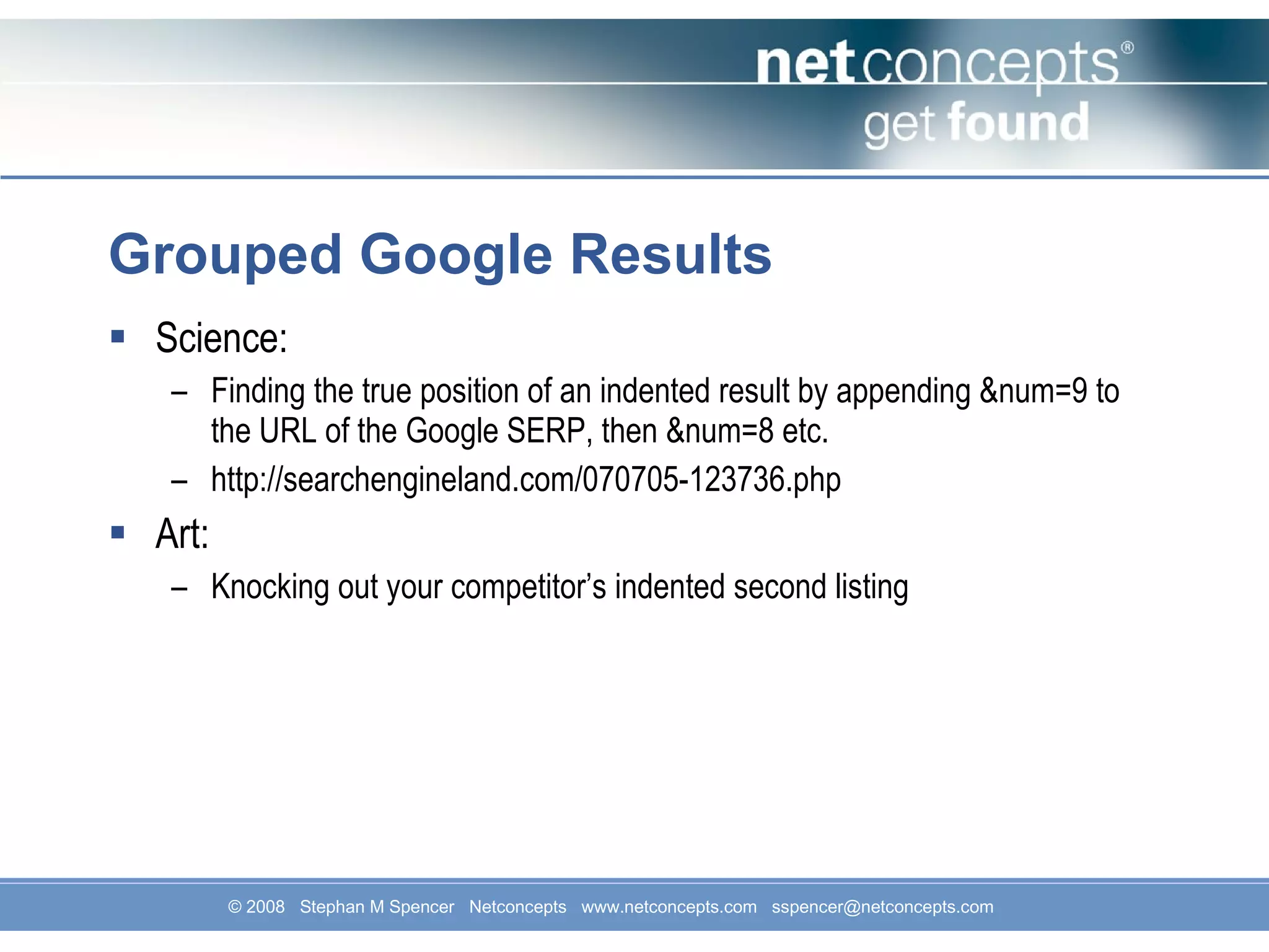 Grouped Google Results Science: Finding the true position of an indented result by appending &num=9 to the URL of the Google SERP, then &num=8 etc. http://searchengineland.com/070705-123736.php Art: Knocking out your competitor’s indented second listing 