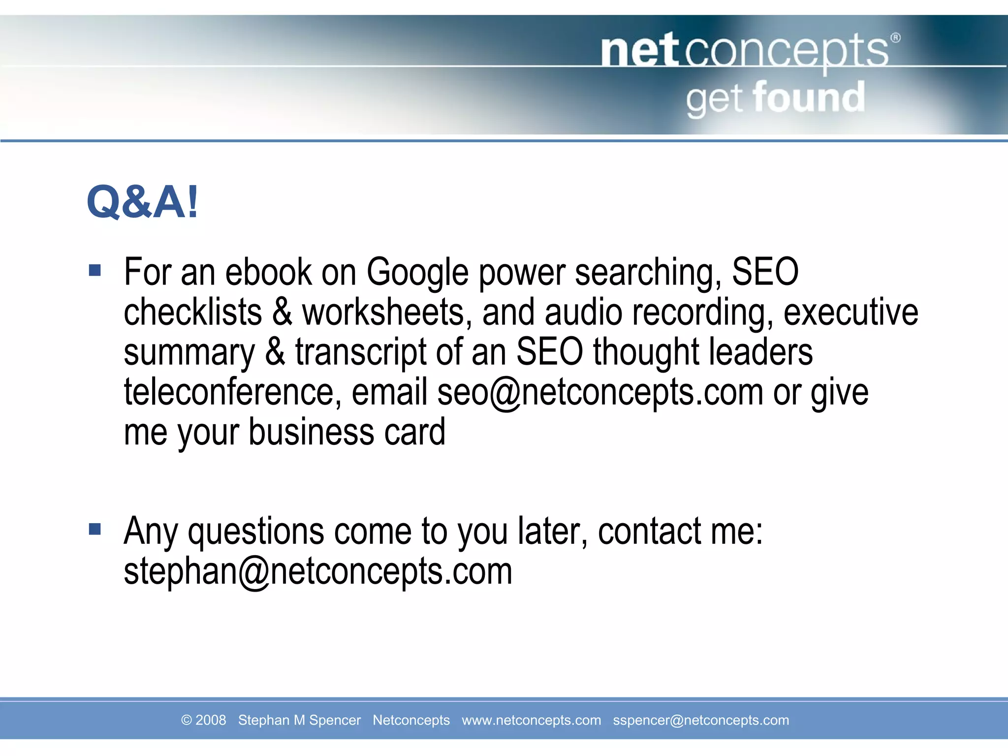 Q&A! For an ebook on Google power searching, SEO checklists & worksheets, and audio recording, executive summary & transcript of an SEO thought leaders teleconference, email seo@netconcepts.com or give me your business card Any questions come to you later, contact me: stephan@netconcepts.com 
