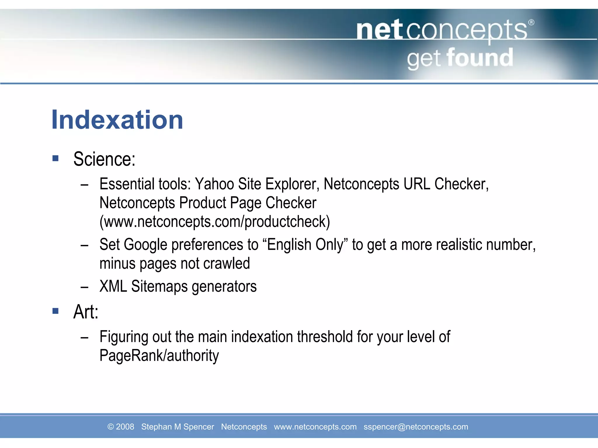 Indexation Science: Essential tools: Yahoo Site Explorer, Netconcepts URL Checker, Netconcepts Product Page Checker (www.netconcepts.com/productcheck) Set Google preferences to “English Only” to get a more realistic number, minus pages not crawled XML Sitemaps generators Art: Figuring out the main indexation threshold for your level of PageRank/authority 