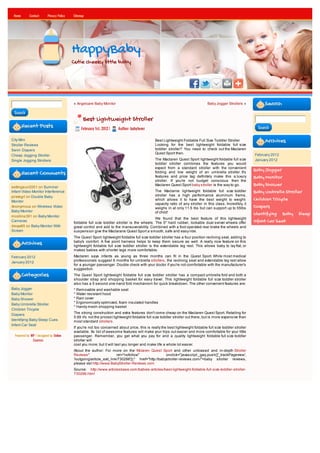 Home       Contact      Privacy Policy   Sitemap




                                          HappyBaby
                                          Cutie cheeky little baby




                                          « Angelcare Baby Monitor                                                              Baby Jogger Strollers »           Search
 Search
                                                Best Lightweight Stroller
        Recent Posts                           February 1st, 2012 |   Author: babylover                                                                       Search


City Mini                                                                                     Best Lightweight Foldable Full Size Toddler Stroller                Archives
Stroller Reviews                                                                              Looking for the best lightweight foldable full size
Swim Diapers                                                                                  toddler stroller? You need to check out the Maclaren
                                                                                              Quest Sport then.                                              February 2012
Cheap Jogging Stroller
Single Jogging Strollers                                                                      The Maclaren Quest Sport lightweight foldable full size        January 2012
                                                                                              toddler stroller combines the features you would
                                                                                              expect from a standard stroller with the convenient
                                                                                                                                                             Baby Jogger
        Recent Comments                                                                       folding and low weight of an umbrella stroller. It's
                                                                                              features and price tag definitely make this a luxury           Baby Monitor
                                                                                              stroller. If you're not budget conscious then the
settingsun2001 on Summer
                                                                                              Maclaren Quest Sport baby stroller is the way to go.           Baby Shower
Infant Video Monitor Interference                                                             The Maclarne lightweight foldable full size toddler            Baby Umbrella Stroller
pirategrl on Double Baby                                                                      stroller has a high performance aluminum frame,
Monitor
                                                                                              which allows it to have the best weight to weight-             Children Tricycle
                                                                                              capacity ratio of any stroller in this class. Incredibly, it
Anonymous on Wireless Video                                                                   weighs in at only 11.5 lbs but can support up to 55lbs         Diapers
Baby Monitor                                                                                  of child!
mcollins391 on Baby Monitor
                                                                                                                                                             Identifying Baby Sleep
                                                                                             We found that the best feature of this lightweight
Cameras
                                          foldable full size toddler stroller is the wheels. The 5" hard rubber, lockable dual swivel wheels offer           Infant Car Seat
davya85 on Baby Monitor With              great control and add to the maneuverability. Combined with a foot operated rear brake the wheels and
Screen                                    suspension give the Maclarane Quest Sport a smooth, safe and easy ride.
                                          The Quest Sport lightweight foldable full size toddler stroller has a four position reclining seat, adding to
                                          baby's comfort. A five point harness helps to keep them secure as well. A really nice feature on this
        Archives                          lightweight foldable full size toddler stroller is the extendable leg rest. This allows baby to lay flat, or
                                          makes babies with shorter legs more comfortable.
February 2012                             Maclaren says infants as young as three months can fit in the Quest Sport. While most medical
January 2012                              professionals suggest 6 months for umbrella strollers, the reclining seat and extendable leg rest allow
                                          for a younger passenger. Double check with your doctor if you're not comfortable with the manufacturer's
                                          suggestion.
        Categories                        The Quest Sport lightweight foldable full size toddler stroller has a compact umbrella fold and both a
                                          shoulder strap and shopping basket for easy travel. This lightweight foldable full size toddler stroller
                                          also has a 5 second one-hand fold mechanism for quick breakdown. The other convenient features are:
Baby Jogger                               * Removable and washable seat
Baby Monitor                              * Water resistant hood
Baby Shower                               * Rain cover
                                          * Ergonomically optimized, foam insulated handles
Baby Umbrella Stroller
                                          * Handy mesh shopping basket
Children Tricycle
                                          The strong construction and extra features don't come cheap on the Maclaren Quest Sport. Retailing for
Diapers
                                          5.99 it's not the priciest lightweight foldable full size toddler stroller out there, but is more expensive than
Identifying Baby Sleep Cues               most standard strollers.
Infant Car Seat
                                          If you're not too concerned about price, this is really the best lightweight foldable full size toddler stroller
                                          available. Its list of awesome features will make your trips out easier and more comfortable for your little
  Powered by WP / designed by Online      passenger. Remember, you get what you pay for and a quality lightweight foldable full size toddler
              Courses                     stroller will
                                          cost you more; but it will last you longer and make life a whole lot easier.
                                          About the author: For more on the Mclaren Quest Sport and other unbiased and in-depth Stroller
                                          Reviews"                    rel="nofollow"                onclick="javascript:_gaq.push(['_trackPageview',
                                          '/outgoing/article_exit_link/730286']);" href="http://babystroller-reviews.com/">baby stroller reviews,
                                          please vist http://www.BabyStroller-Reviews.com
                                          Source: http://www.articlesbase.com/babies-articles/best-lightweight-foldable-full-size-toddler-stroller-
                                          730286.html
 