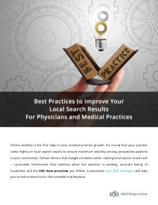 Online visibility is the first step to your medical practice growth. It’s crucial that your practice
ranks highly on local search results to ensure maximum visibility among prospective patients
in your community. Certain factors that Google considers when ranking local search results are
-- up-to-date information that matches what the searcher is seeking, accurate listing of
location(s) and the SEO best practices you follow. Customized local SEO strategies will help
your practice stand out in the crowded marketplace.
Best Practices to Improve Your
Local Search Results
For Physicians and Medical Practices
 