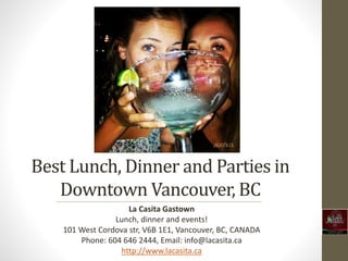 Best Lunch, Dinner and Parties in
Downtown Vancouver, BC
La Casita Gastown
Lunch, dinner and events!
101 West Cordova str, V6B 1E1, Vancouver, BC, CANADA
Phone: 604 646 2444, Email: info@lacasita.ca
http://www.lacasita.ca
 