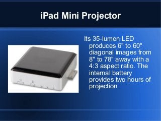 iPad Mini Projector
Its 35-lumen LED
produces 6" to 60"
diagonal images from
8" to 78" away with a
4:3 aspect ratio. The
internal battery
provides two hours of
projection

 