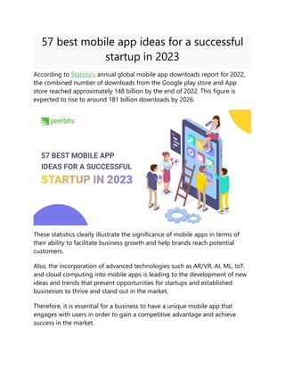 57 best mobile app ideas for a successful
startup in 2023
According to Statista's annual global mobile app downloads report for 2022,
the combined number of downloads from the Google play store and App
store reached approximately 148 billion by the end of 2022. This figure is
expected to rise to around 181 billion downloads by 2026.
These statistics clearly illustrate the significance of mobile apps in terms of
their ability to facilitate business growth and help brands reach potential
customers.
Also, the incorporation of advanced technologies such as AR/VR, AI, ML, IoT,
and cloud computing into mobile apps is leading to the development of new
ideas and trends that present opportunities for startups and established
businesses to thrive and stand out in the market.
Therefore, it is essential for a business to have a unique mobile app that
engages with users in order to gain a competitive advantage and achieve
success in the market.
 