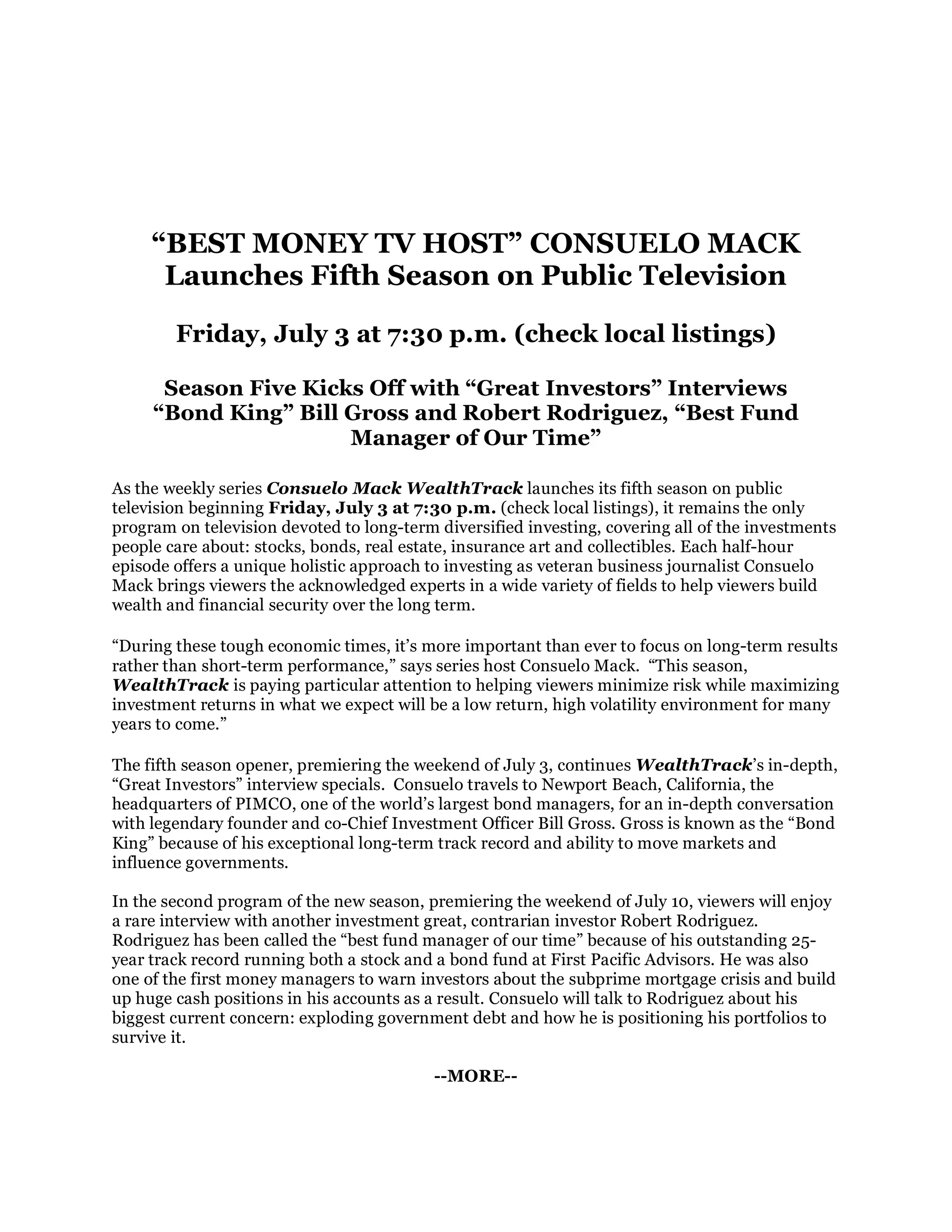 “BEST MONEY TV HOST” CONSUELO MACK
      Launches Fifth Season on Public Television

        Friday, July 3 at 7:30 p.m. (check local listings)

      Season Five Kicks Off with “Great Investors” Interviews
     “Bond King” Bill Gross and Robert Rodriguez, “Best Fund
                      Manager of Our Time”

As the weekly series Consuelo Mack WealthTrack launches its fifth season on public
television beginning Friday, July 3 at 7:30 p.m. (check local listings), it remains the only
program on television devoted to long-term diversified investing, covering all of the investments
people care about: stocks, bonds, real estate, insurance art and collectibles. Each half-hour
episode offers a unique holistic approach to investing as veteran business journalist Consuelo
Mack brings viewers the acknowledged experts in a wide variety of fields to help viewers build
wealth and financial security over the long term.

“During these tough economic times, it’s more important than ever to focus on long-term results
rather than short-term performance,” says series host Consuelo Mack. “This season,
WealthTrack is paying particular attention to helping viewers minimize risk while maximizing
investment returns in what we expect will be a low return, high volatility environment for many
years to come.”

The fifth season opener, premiering the weekend of July 3, continues WealthTrack’s in-depth,
“Great Investors” interview specials. Consuelo travels to Newport Beach, California, the
headquarters of PIMCO, one of the world’s largest bond managers, for an in-depth conversation
with legendary founder and co-Chief Investment Officer Bill Gross. Gross is known as the “Bond
King” because of his exceptional long-term track record and ability to move markets and
influence governments.

In the second program of the new season, premiering the weekend of July 10, viewers will enjoy
a rare interview with another investment great, contrarian investor Robert Rodriguez.
Rodriguez has been called the “best fund manager of our time” because of his outstanding 25-
year track record running both a stock and a bond fund at First Pacific Advisors. He was also
one of the first money managers to warn investors about the subprime mortgage crisis and build
up huge cash positions in his accounts as a result. Consuelo will talk to Rodriguez about his
biggest current concern: exploding government debt and how he is positioning his portfolios to
survive it.

                                           --MORE--
 