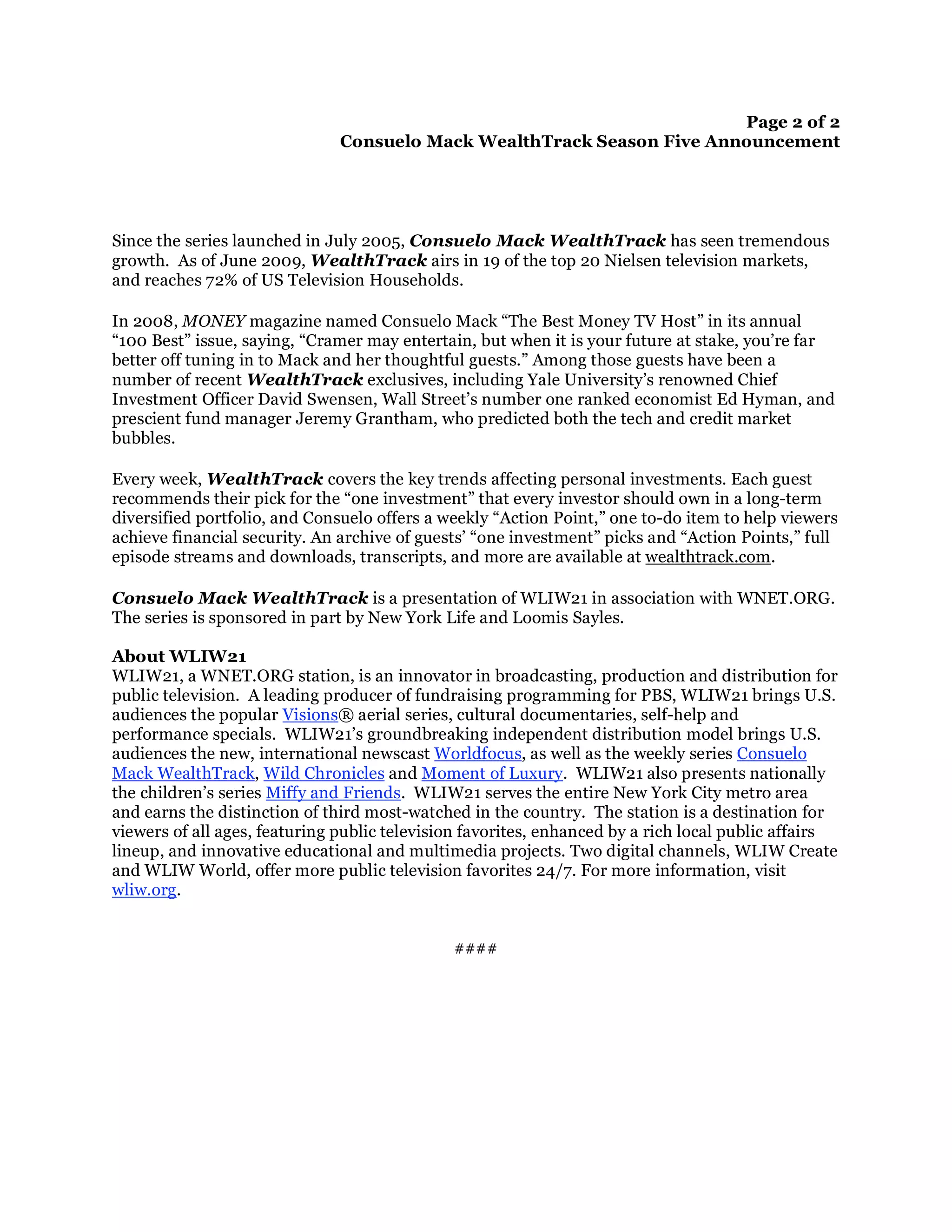 Page 2 of 2
                               Consuelo Mack WealthTrack Season Five Announcement




Since the series launched in July 2005, Consuelo Mack WealthTrack has seen tremendous
growth. As of June 2009, WealthTrack airs in 19 of the top 20 Nielsen television markets,
and reaches 72% of US Television Households.

In 2008, MONEY magazine named Consuelo Mack “The Best Money TV Host” in its annual
“100 Best” issue, saying, “Cramer may entertain, but when it is your future at stake, you’re far
better off tuning in to Mack and her thoughtful guests.” Among those guests have been a
number of recent WealthTrack exclusives, including Yale University’s renowned Chief
Investment Officer David Swensen, Wall Street’s number one ranked economist Ed Hyman, and
prescient fund manager Jeremy Grantham, who predicted both the tech and credit market
bubbles.

Every week, WealthTrack covers the key trends affecting personal investments. Each guest
recommends their pick for the “one investment” that every investor should own in a long-term
diversified portfolio, and Consuelo offers a weekly “Action Point,” one to-do item to help viewers
achieve financial security. An archive of guests’ “one investment” picks and “Action Points,” full
episode streams and downloads, transcripts, and more are available at wealthtrack.com.

Consuelo Mack WealthTrack is a presentation of WLIW21 in association with WNET.ORG.
The series is sponsored in part by New York Life and Loomis Sayles.

About WLIW21
WLIW21, a WNET.ORG station, is an innovator in broadcasting, production and distribution for
public television. A leading producer of fundraising programming for PBS, WLIW21 brings U.S.
audiences the popular Visions® aerial series, cultural documentaries, self-help and
performance specials. WLIW21’s groundbreaking independent distribution model brings U.S.
audiences the new, international newscast Worldfocus, as well as the weekly series Consuelo
Mack WealthTrack, Wild Chronicles and Moment of Luxury. WLIW21 also presents nationally
the children’s series Miffy and Friends. WLIW21 serves the entire New York City metro area
and earns the distinction of third most-watched in the country. The station is a destination for
viewers of all ages, featuring public television favorites, enhanced by a rich local public affairs
lineup, and innovative educational and multimedia projects. Two digital channels, WLIW Create
and WLIW World, offer more public television favorites 24/7. For more information, visit
wliw.org.


                                              ####
 