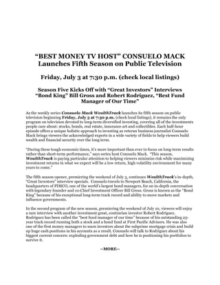 “BEST MONEY TV HOST” CONSUELO MACK
      Launches Fifth Season on Public Television

        Friday, July 3 at 7:30 p.m. (check local listings)

      Season Five Kicks Off with “Great Investors” Interviews
     “Bond King” Bill Gross and Robert Rodriguez, “Best Fund
                      Manager of Our Time”

As the weekly series Consuelo Mack WealthTrack launches its fifth season on public
television beginning Friday, July 3 at 7:30 p.m. (check local listings), it remains the only
program on television devoted to long-term diversified investing, covering all of the investments
people care about: stocks, bonds, real estate, insurance art and collectibles. Each half-hour
episode offers a unique holistic approach to investing as veteran business journalist Consuelo
Mack brings viewers the acknowledged experts in a wide variety of fields to help viewers build
wealth and financial security over the long term.

“During these tough economic times, it’s more important than ever to focus on long-term results
rather than short-term performance,” says series host Consuelo Mack. “This season,
WealthTrack is paying particular attention to helping viewers minimize risk while maximizing
investment returns in what we expect will be a low return, high volatility environment for many
years to come.”

The fifth season opener, premiering the weekend of July 3, continues WealthTrack’s in-depth,
“Great Investors” interview specials. Consuelo travels to Newport Beach, California, the
headquarters of PIMCO, one of the world’s largest bond managers, for an in-depth conversation
with legendary founder and co-Chief Investment Officer Bill Gross. Gross is known as the “Bond
King” because of his exceptional long-term track record and ability to move markets and
influence governments.

In the second program of the new season, premiering the weekend of July 10, viewers will enjoy
a rare interview with another investment great, contrarian investor Robert Rodriguez.
Rodriguez has been called the “best fund manager of our time” because of his outstanding 25-
year track record running both a stock and a bond fund at First Pacific Advisors. He was also
one of the first money managers to warn investors about the subprime mortgage crisis and build
up huge cash positions in his accounts as a result. Consuelo will talk to Rodriguez about his
biggest current concern: exploding government debt and how he is positioning his portfolios to
survive it.

                                           --MORE--
 