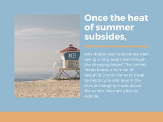 Once the heat
of summer
subsides,
what better way to celebrate than
taking a long, easy drive through
the changing leaves? The United
States boasts a number of
beautiful, scenic routes to travel
by motorcycle and take in the
sites of changing leaves across
the nation. Here are a few to
explore.
 