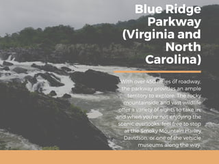 Blue Ridge
Parkway
(Virginia and
North
Carolina)
With over 450 miles of roadway,
the parkway provides an ample
territory to explore. The rocky
mountainside and vast wildlife
offer a variety of sights to take in,
and when you’re not enjoying the
scenic overlooks, feel free to stop
at the Smoky Mountain Harley
Davidson, or one of the vehicle
museums along the way.
 
