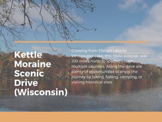 Kettle
Moraine
Scenic
Drive
(Wisconsin)
Crossing from Elkhart Lake to
Whitewater Lake, this route extends over
100 miles north to south through
multiple counties. Along the drive are
plenty of opportunities to enjoy the
journey by hiking, fishing, camping, or
visiting historical sites.
 