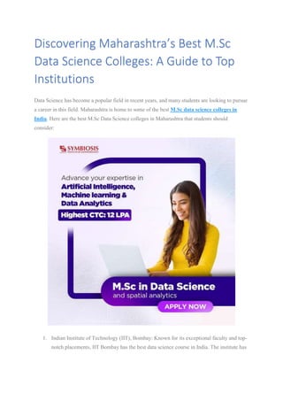 Discovering Maharashtra’s Best M.Sc
Data Science Colleges: A Guide to Top
Institutions
Data Science has become a popular field in recent years, and many students are looking to pursue
a career in this field. Maharashtra is home to some of the best M.Sc data science colleges in
India. Here are the best M.Sc Data Science colleges in Maharashtra that students should
consider:
1. Indian Institute of Technology (IIT), Bombay: Known for its exceptional faculty and top-
notch placements, IIT Bombay has the best data science course in India. The institute has
 