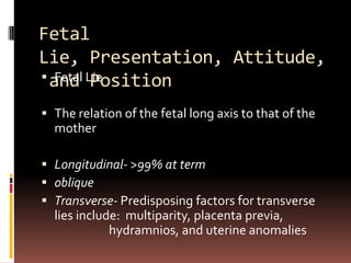 Fetal
Lie, Presentation, Attitude,
 and Lie
   Fetal Position

 The relation of the fetal long axis to that of the
  mot...