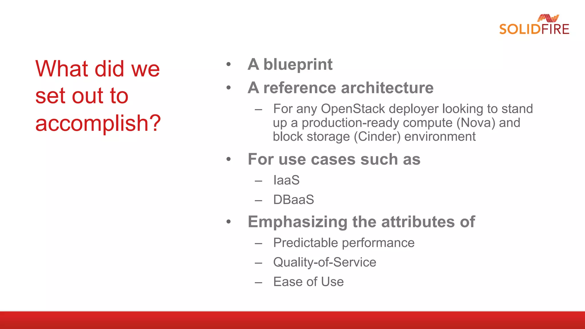 What did we   •  A blueprint
              •  A reference architecture
set out to       –  For any OpenStack deployer looking to stand
accomplish?         up a production-ready compute (Nova) and
                    block storage (Cinder) environment
              •  For use cases such as
                 –  IaaS
                 –  DBaaS
              •  Emphasizing the attributes of
                 –  Predictable performance
                 –  Quality-of-Service
                 –  Ease of Use
 