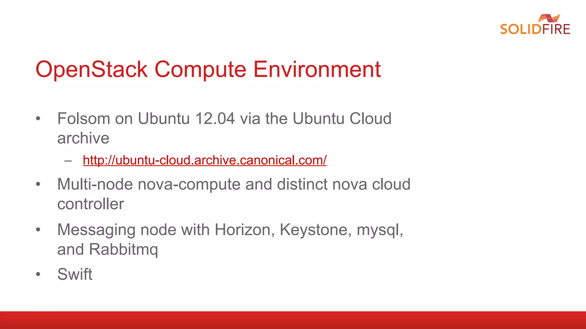 OpenStack Compute Environment

•  Folsom on Ubuntu 12.04 via the Ubuntu Cloud
   archive
    –  http://ubuntu-cloud.archive.canonical.com/
•  Multi-node nova-compute and distinct nova cloud
   controller
•  Messaging node with Horizon, Keystone, mysql,
   and Rabbitmq
•  Swift
 