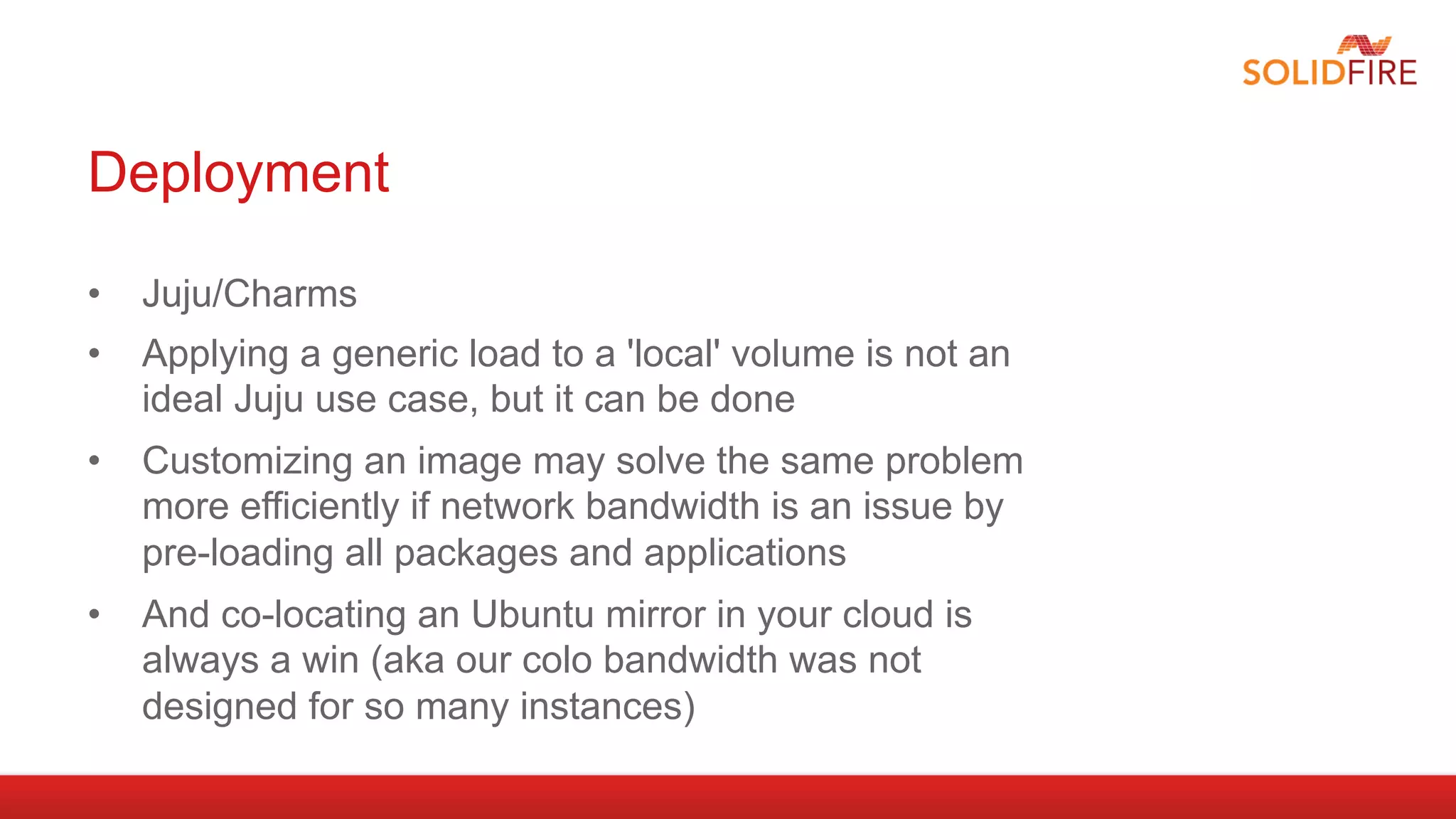 Deployment

•  Juju/Charms
•  Applying a generic load to a 'local' volume is not an
   ideal Juju use case, but it can be done
•  Customizing an image may solve the same problem
   more efficiently if network bandwidth is an issue by
   pre-loading all packages and applications
•  And co-locating an Ubuntu mirror in your cloud is
   always a win (aka our colo bandwidth was not
   designed for so many instances)
 