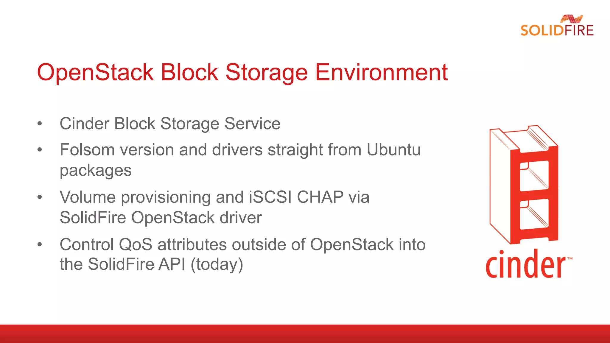 OpenStack Block Storage Environment

•  Cinder Block Storage Service
•  Folsom version and drivers straight from Ubuntu
   packages
•  Volume provisioning and iSCSI CHAP via
   SolidFire OpenStack driver
•  Control QoS attributes outside of OpenStack into
   the SolidFire API (today)
 