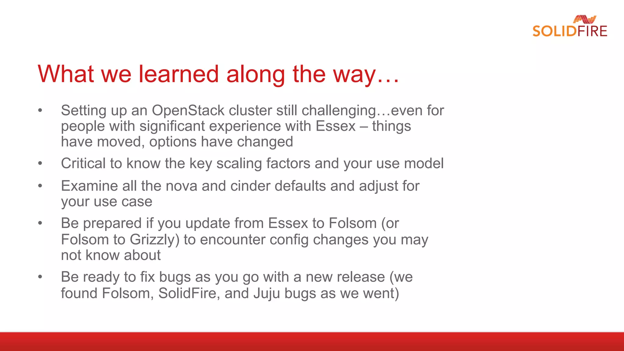 What we learned along the way…
•    Setting up an OpenStack cluster still challenging…even for
     people with significant experience with Essex – things
     have moved, options have changed
•    Critical to know the key scaling factors and your use model
•    Examine all the nova and cinder defaults and adjust for
     your use case
•    Be prepared if you update from Essex to Folsom (or
     Folsom to Grizzly) to encounter config changes you may
     not know about
•    Be ready to fix bugs as you go with a new release (we
     found Folsom, SolidFire, and Juju bugs as we went)
 
