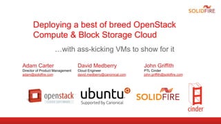 Deploying a best of breed OpenStack
      Compute & Block Storage Cloud
                   …with ass-kicking VMs to show for it

Adam Carter                      David Medberry                 John Griffith
Director of Product Management   Cloud Engineer                 PTL Cinder
adam@solidfire.com               david.medberry@canonical.com   john.griffith@solidfire.com
 