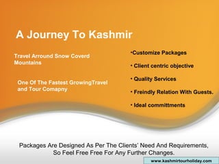 A Journey To Kashmir
Travel Arround Snow Coverd
Mountains
One Of The Fastest GrowingTravel
and Tour Comapny
•Customize Packages
• Client centric objective
• Quality Services
• Freindly Relation With Guests.
• Ideal committments
Packages Are Designed As Per The Clients’ Need And Requirements,
So Feel Free Free For Any Further Changes.
www.kashmirtourholiday.com
 