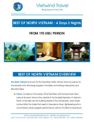 BEST OF NORTH VIETNAM - 4 Days 3 Nights
FROM 170 USD/ PERSON
BEST OF NORTH VIETNAM OVERVIEW
The North Vietnam is known for the Red River Delta, historic Hanoi as well as for
the diversity of its ethnology linguistic minorities, enchanting Halong Bay and
Beautiful Sapa
Hanoi: Located on the banks of the Red River with tranquil Hoan Kiem
Lake at its heart, Hanoi is the capital of the Socialist Republic of Vietnam.
North of the lake are the bustling streets of the Old Quarter, each street
named after the trade that used to take place there. Sightseeing with a
Local Guide; water puppets performance; visit Ho Chi Minh’s mausoleum,
 