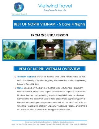 BEST OF NORTH VIETNAM - 5 Days 4 Nights
FROM 275 USD/ PERSON
BEST OF NORTH VIETNAM OVERVIEW
The North Vietnam is known for the Red River Delta, historic Hanoi as well
as for the diversity of its ethnology linguistic minorities, enchanting Halong
Bay and Beautiful Sapa
Hanoi: Located on the banks of the Red River with tranquil Hoan Kiem
Lake at its heart, Hanoi is the capital of the Socialist Republic of Vietnam.
North of the lake are the bustling streets of the Old Quarter, each street
named after the trade that used to take place there. Sightseeing with a
Local Guide; water puppets performance; visit Ho Chi Minh’s mausoleum,
One Pillar Pagoda, Ho Chi Minh Museum, Presidential Palace, and Temple
of Literature; take a “cyclo” ride through the Old Quarter.
 