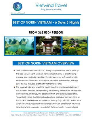 BEST OF NORTH VIETNAM - 6 Days 5 Nights
FROM 362 USD/ PERSON
BEST OF NORTH VIETNAM OVERVIEW
“Best of North Vietnam tour 2014 ” is very comprehensive tour to show you
the best view of North Vietnam from cultural diversity to breathtaking
scenery. You could discover Hanoi’s colonial charm to Sapa’s the mist-
entwined mountains and to finally the turquoise, island dotted, Halong
Bay. This tour includes all of North Vietnam’s key sites
The tours will take you to visit the most interesting and beautiful places in
the Northern Vietnam for sightseeing the stunning landscapes, explore the
exotic culture, and enjoy the absolutely fresh and delicious specialties.
You will visit Hanoi, the historical and political capital of Vietnam, lying on
the bank of the Red river, is founded in 1010 by King Ly Thai To. Hanoi is the
Asian city with European characteristics with much of its French influence
retaining where you could immediately fall in love with. Hanoi’s original
 