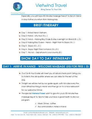 Especially, you will have 30 minutes massage free at Vy Spa in Hanoi
in day 4 after you return from Halong bay.
BRIEF ITINERARY
Day 1: Arrival Hanoi Vietnam
Day 2: Hanoi – city tour ( B, L )
Day 3: Hanoi – Halong Bay Cruise & stay overnight on Board (B, L, D)
Day 4: Halong Bay Cruise – Hanoi – Night train to Sapa ( B, L )
Day 5 : Sapa ( B, L, D )
Day 6 : Sapa- Night Train to Hanoi ( B, L,D )
Day 7 : Ha noi – Departure to your country (B )
SHOW DAY TO DAY INTINERARY
DAY 1: ARRIVE IN HANOI - WELCOME MASSAGE LEG FOR FREE ( D)
Our Car & tour Guide will meet you at arrival check point; bring you
to Hotel in the old quarter where we can relax for the rest of the
day.
Tonight we will be met by our guide again, with him discovery the
most attractive thing in Hanoi and then go on to a nice restaurant
for our welcome Dinner.
The special Vietwind Travel want to give for you is 30 minutes free
massage leg at Vy Spa to help you have a good heath to star our
program.
 Meal: Dinner, coffee
 Accommodation: Hotel in Hanoi
 